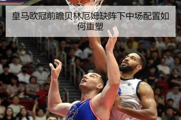 皇马欧冠前瞻贝林厄姆缺阵下中场配置如何重塑