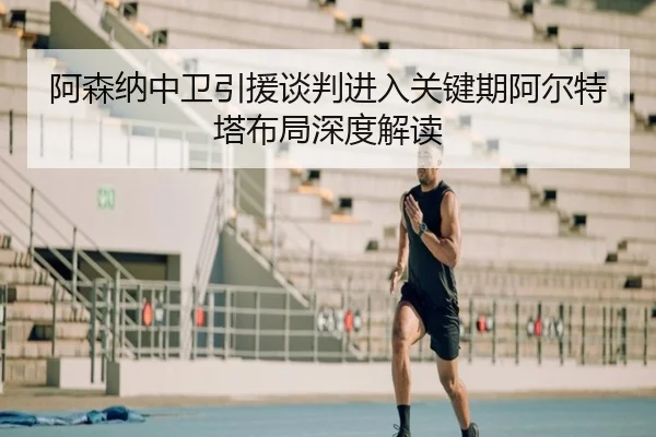 阿森纳中卫引援谈判进入关键期阿尔特塔布局深度解读